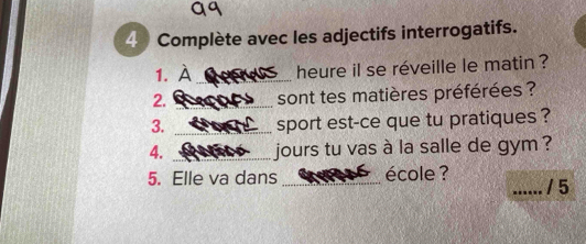 Complète avec les adjectifs interrogatifs. 
1. À _heure il se réveille le matin ? 
2. _sont tes matières préférées ? 
3. _sport est-ce que tu pratiques ? 
4. _jours tu vas à la salle de gym ? 
5. Elle va dans _école ? _/ 5