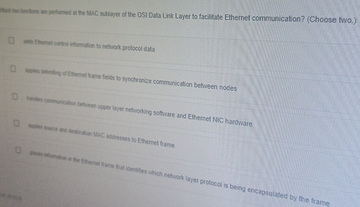 hich two lnctions are performed at the MAC sublayer of the OSI Data Link Layer to facilitate Ethernet communication? (Choose two.)
adds Ethernel control information to network protocol data
applies delmting of Ethernet frame fields to synchronize communication between nodes
handes communication between upper layer networking software and Ethernet NIC hardware
applies souce and deslination MAC addresses to Ethemet frame
plaes inturmation in the Etheret frame that identifies which network layer protocol is being encapsulated by the frame