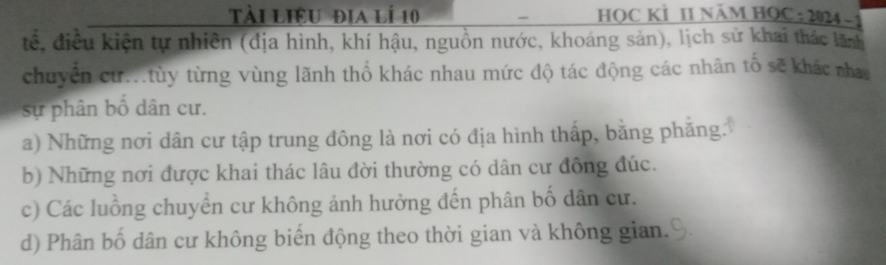 tài liệu địa lí 10 HọC KÌ II năm HọC : 2024 -
-
tế, điều kiện tự nhiên (địa hình, khí hậu, nguồn nước, khoáng sản), lịch sử khai thác lãn
chuyển cừ..tùy từng vùng lãnh thổ khác nhau mức độ tác động các nhân tố sẽ khác nha
sự phân bố dân cư.
a) Những nơi dân cư tập trung đông là nơi có địa hình thấp, bằng phăng.
b) Những nơi được khai thác lâu đời thường có dân cư đông đúc.
c) Các luồng chuyển cư không ảnh hưởng đến phân bố dân cư.
d) Phân bố dân cư không biến động theo thời gian và không gian.