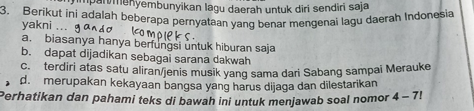 mpan menyembunyikan lagu daerah untuk dîri sendiri saja
3. Berikut ini adalah beberapa pernyataan yang benar mengenai lagu daerah Indonesia
yakni ...
a. biasanya hanya berfungsi untuk hiburan saja
b. dapat dijadikan sebagai sarana dakwah
c. terdiri atas satu aliran/jenis musik yang sama dari Sabang sampai Merauke
d. merupakan kekayaan bangsa yang harus dijaga dan dilestarikan
Perhatikan dan pahami teks di bawah ini untuk menjawab soal nomor 4-7!