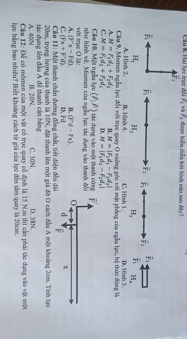 Cầu 8. Hai lực trực đồi F_1 và vector F_2 được biểu diễn bởi hình nào sau đây?
overline F_2
vector F_1
overline F_1
overline F_2 overline F_1
vector F_2 overline F_2
H_1
H_2
H_3
vector F_1 H_4
A. Hình 2. B. Hình 4. C. Hình 1. D. Hình 3.
Câu 9. Momen ngẫu lực đối với trục quay O vuông góc với mặt phẳng của ngẫu lực, hệ thức đúng là
A. M=F_1d_1+F_2d_2 B. M=|F_1d_1-F_2d_2|
C. M=F_1d_2+F_2d_1 D. M=|F_1d_2-F_2d_1|
Câu 10. Một ngẫu lực (vector F;vector F,) tác dụng vào một thanh cứn
như hình vẽ. Momen của ngẫu lực tác dụng vào thanh đố
với trục O là:
A. (F'x-Fd). B. (F'd-Fx).
C. (Fx+F'd). D. Fd
Câu 11: Một thanh chắn đường đồng chất, tiết diện đều dà
20m, trọng lượng của thanh là 10N, đặt thanh lên một giá đỡ O cách đầu A một khoảng 2cm. Tính lực
tác dụng lên đầu A để thanh cân bằng
A. 40N B. 20N. C. 30N. D. 38N.
Câu 12: Để có mômen của một vật có trục quay cố định là 15 N.m thì cần phải tác dụng vào vật một
lực bằng bao nhiêu? Biết khoảng cách từ giá của lực đến tâm quay là 20cm.