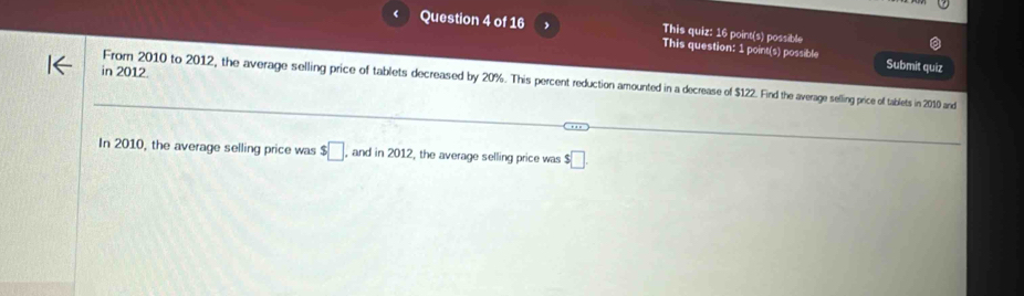 This quiz: 16 point(s) possible 
Question 4 of 16 , This question: 1 point(s) possible 
in 2012. 
Submit quiz 
From 2010 to 2012, the average selling price of tablets decreased by 20%. This percent reduction amounted in a decrease of $122. Find the average selling price of tablets in 2010 and 
In 2010, the average selling price was $□ , and in 2012, the average selling price was $□.