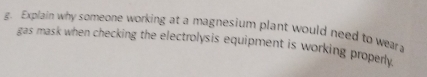 Explain why someone working at a magnesium plant would need to wear a 
gas mask when checking the electrolysis equipment is working properly.