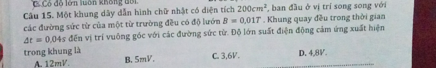 C Có độ lớn luôn không đổi
Câu 15. Một khung dây dẫn hình chữ nhật có diện tích 200cm^2 , ban đầu ở vị trí song song với
các đường sức từ của một từ trường đều có độ lướn B=0,01T. Khung quay đều trong thời gian
△ t=0,04s đến vị trí vuông góc với các đường sức từ. Độ lớn suất điện động cảm ứng xuất hiện
trong khung là D. 4,8V.
A. 12mV. B. 5mV.
C. 3, 6V.