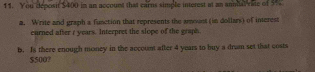 You deposit $400 in an account that earns simple interest at an annual rate of 5%
a. Write and graph a function that represents the amount (in dollars) of interest 
earned after t years. Interpret the slope of the graph. 
b. Is there enough money in the account after 4 years to buy a drum set that costs
$500?