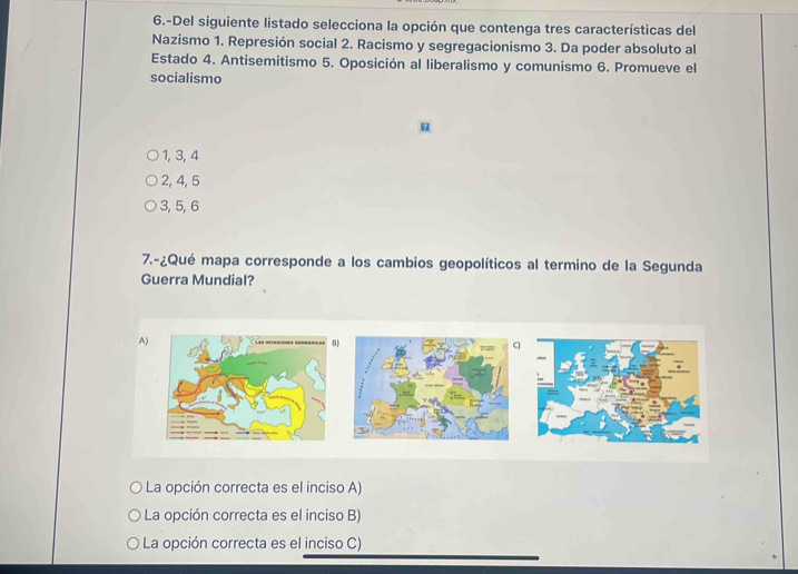 6.-Del siguiente listado selecciona la opción que contenga tres características del
Nazismo 1. Represión social 2. Racismo y segregacionismo 3. Da poder absoluto al
Estado 4. Antisemitismo 5. Oposición al liberalismo y comunismo 6. Promueve el
socialismo
1, 3, 4
2, 4, 5
3, 5, 6
7.-¿Qué mapa corresponde a los cambios geopolíticos al termino de la Segunda
Guerra Mundial?
A)
La opción correcta es el inciso A)
La opción correcta es el inciso B)
La opción correcta es el inciso C)