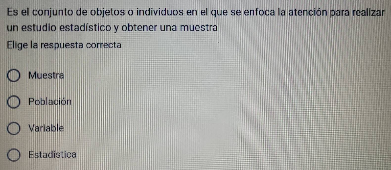 Es el conjunto de objetos o individuos en el que se enfoca la atención para realizar
un estudio estadístico y obtener una muestra
Elige la respuesta correcta
Muestra
Población
Variable
Estadística