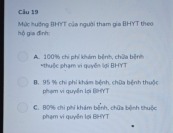 Mức hưởng BHYT của người tham gia BHYT theo
hộ gia đình:
A. 100% chi phí khám bệnh, chữa bệnh
thuộc phạm vi quyền lợi BHYT
B. 95 % chi phí khám bệnh, chữa bệnh thuộc
phạm vi quyền lợi BHYT
C. 80% chi phí khám bệnh, chữa bệnh thuộc
phạm vi quyền lợi BHYT