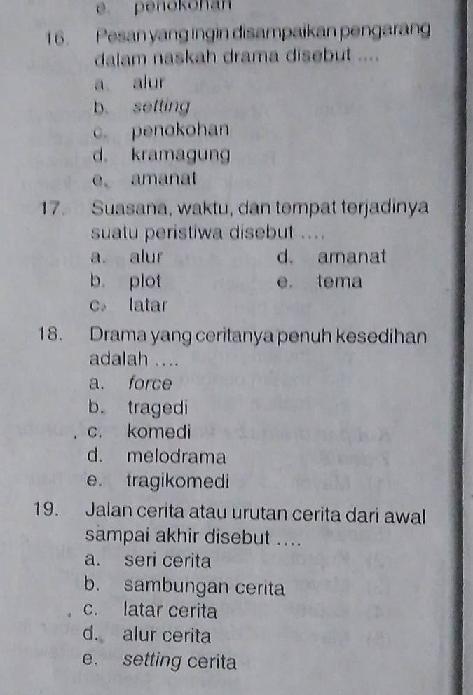 penokohan
16. Pesan yang ingin disampaikan pengaran
dalam naskah drama disebut ....
a alur
b. setting
c. penokohan
d. kramagung
e amanat
17. Suasana, waktu, dan tempat terjadinya
suatu peristiwa disebut ....
a alur d. amanat
b. plot e. tema
c。 latar
18. Drama yang ceritanya penuh kesedihan
adalah ....
a. force
b. tragedi
c. komedi
d. melodrama
e. tragikomedi
19. Jalan cerita atau urutan cerita dari awal
sampai akhir disebut ....
a. seri cerita
b. sambungan cerita
c. latar cerita
d. alur cerita
e. setting cerita