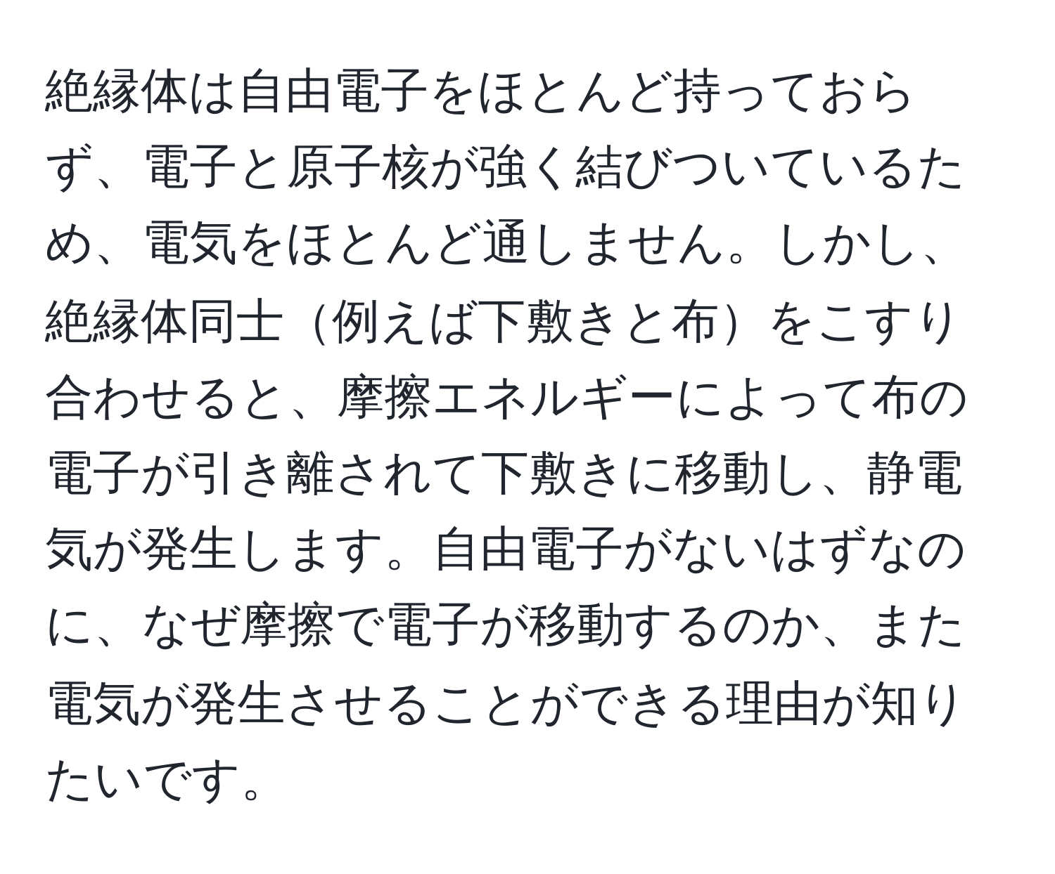 絶縁体は自由電子をほとんど持っておらず、電子と原子核が強く結びついているため、電気をほとんど通しません。しかし、絶縁体同士例えば下敷きと布をこすり合わせると、摩擦エネルギーによって布の電子が引き離されて下敷きに移動し、静電気が発生します。自由電子がないはずなのに、なぜ摩擦で電子が移動するのか、また電気が発生させることができる理由が知りたいです。