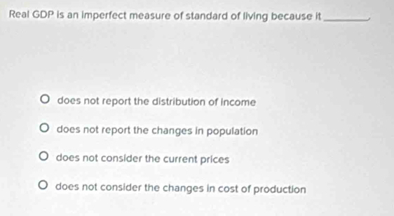 Real GDP is an imperfect measure of standard of living because it_
does not report the distribution of income
does not report the changes in population
does not consider the current prices
does not consider the changes in cost of production