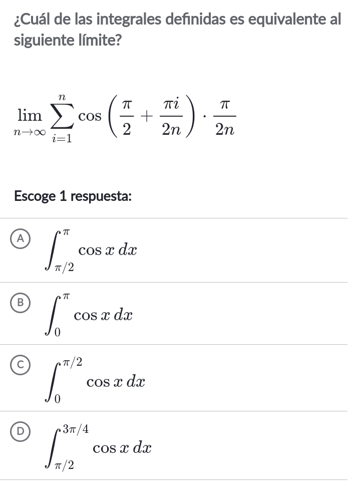 ¿Cuál de las integrales defınidas es equivalente al
siguiente límite?
limlimits _nto ∈fty sumlimits _(i=1)^ncos ( π /2 + π i/2n )·  π /2n 
Escoge 1 respuesta:
A ∈t _(π /2)^(π)cos xdx
∈t _0^(π)cos xdx
∈t _0^(π /2)cos xdx
∈t _(π /2)^(3π /4)cos xdx