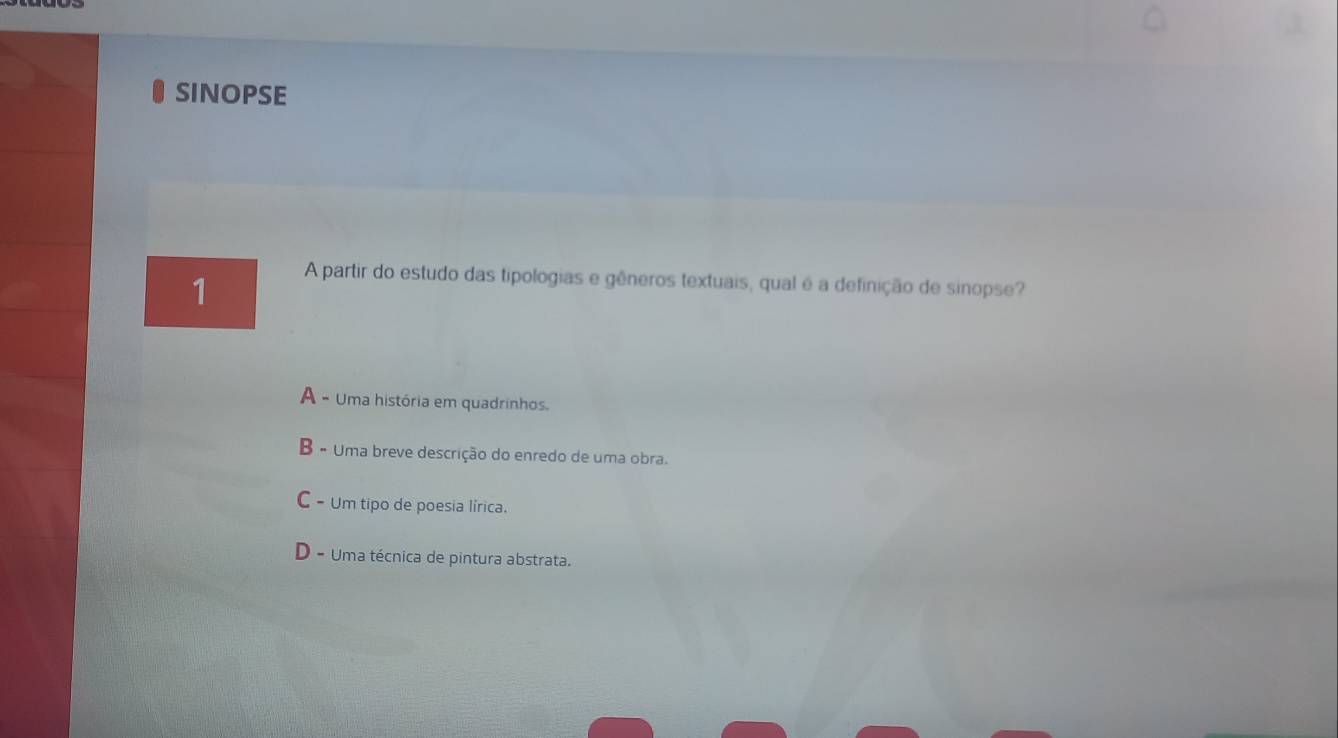 SINOPSE
1
A partir do estudo das tipologias e gêneros textuais, qual é a definição de sinopse?
A - Uma história em quadrinhos.
B - Uma breve descrição do enredo de uma obra.
C - Um tipo de poesia lírica.
D - Uma técnica de pintura abstrata.