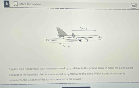 for Review ABC
A plane flies horizontally with constant speed v_P-s relative to the ground. While in flight, the plane ejects
exhaust in the opposite direction at a speed U_e-p , relative to the plane. Which expression correctly
represents the velocity of the exhaust relative to the ground?