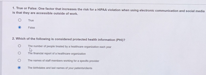 True or False: One factor that increases the risk for a HIPAA violation when using electronic communication and social media
is that they are accessible outside of work.
True
False
2. Which of the following is considered protected health information (PHI)?
The number of people treated by a healthcare organization each year
The financial report of a healthcare organization
The names of staff members working for a specific provider
The birthdates and last names of your patients/clients