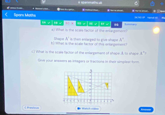 sparxmaths.uk 
adidas firebir Women's Clot... i hoa do a get p... Political Chan... il. You've alread ... You've alread.. Spar 
Sparx Maths 24,743 xX Hamdi All Me 
5A 5B 5c χ 5D 5E 5F 5G Summary 
a) What is the scale factor of the enlargement? 
Shape A' is then enlarged to give shape A''. 
b) What is the scale factor of this enlargement? 
c) What is the scale factor of the enlargement of shape A to shape A'' 2 
Give your answers as integers or fractions in their simplest form.
8 -
7
6
-5
4
A
A' A° 3
2 -
1 -
-8 -7 -6 -5 -4 -3 -2 -1 0 i 2 3 4 5 6
-1 < Previous Watch video Answer