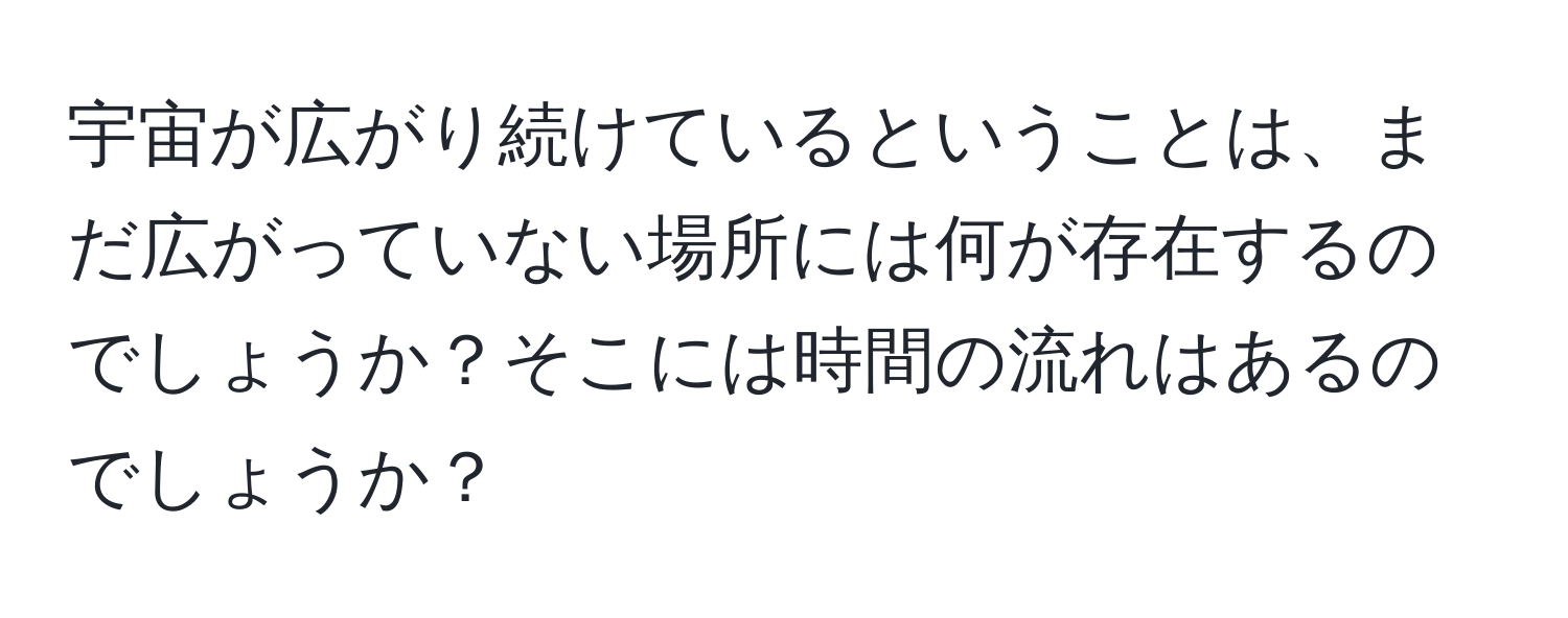 宇宙が広がり続けているということは、まだ広がっていない場所には何が存在するのでしょうか？そこには時間の流れはあるのでしょうか？