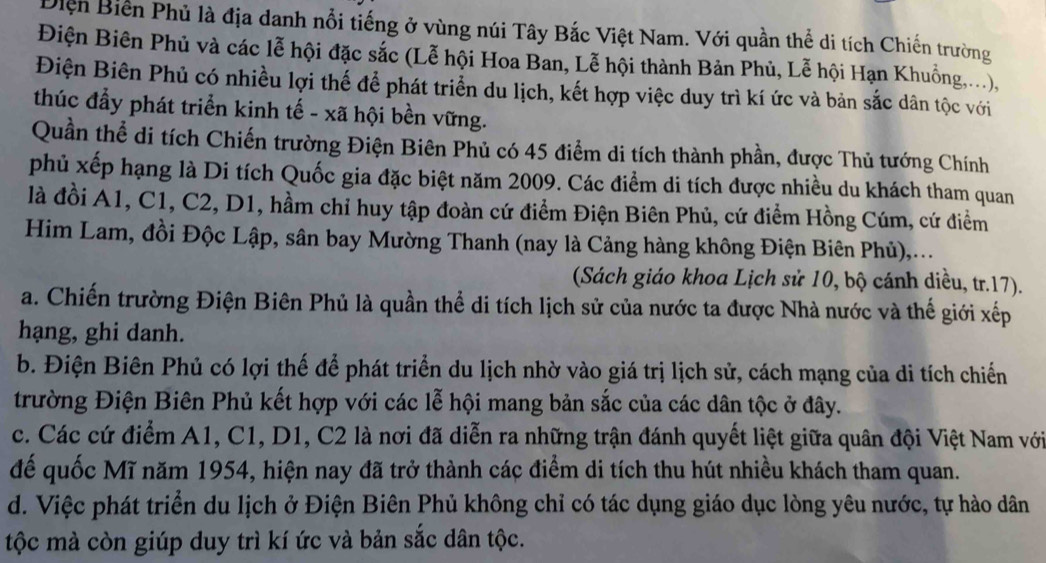 Điện Biến Phủ là địa danh nổi tiếng ở vùng núi Tây Bắc Việt Nam. Với quần thể di tích Chiến trường
Điện Biên Phủ và các lễ hội đặc sắc (Lễ hội Hoa Ban, Lễ hội thành Bản Phủ, Lễ hội Hạn Khuồng,...),
Điện Biên Phủ có nhiều lợi thế để phát triển du lịch, kết hợp việc duy trì kí ức và bản sắc dân tộc với
thúc đẩy phát triển kinh tế - xã hội bền vững.
Quần thể di tích Chiến trường Điện Biên Phủ có 45 điểm di tích thành phần, được Thủ tướng Chính
phủ xếp hạng là Di tích Quốc gia đặc biệt năm 2009. Các điểm di tích được nhiều du khách tham quan
là đồi A1, C1, C2, D1, hầm chỉ huy tập đoàn cứ điểm Điện Biên Phủ, cứ điểm Hồng Cúm, cứ điểm
Him Lam, đồi Độc Lập, sân bay Mường Thanh (nay là Cảng hàng không Điện Biên Phủ),...
(Sách giáo khoa Lịch sử 10, bộ cánh diều, tr.17).
a. Chiến trường Điện Biên Phủ là quần thể di tích lịch sử của nước ta được Nhà nước và thế giới xếp
hạng, ghi danh.
b. Điện Biên Phủ có lợi thế để phát triển du lịch nhờ vào giá trị lịch sử, cách mạng của di tích chiến
trường Điện Biên Phủ kết hợp với các lễ hội mang bản sắc của các dân tộc ở đây.
c. Các cứ điểm A1, C1, D1, C2 là nơi đã diễn ra những trận đánh quyết liệt giữa quân đội Việt Nam với
đế quốc Mĩ năm 1954, hiện nay đã trở thành các điểm di tích thu hút nhiều khách tham quan.
d. Việc phát triển du lịch ở Điện Biên Phủ không chỉ có tác dụng giáo dục lòng yêu nước, tự hào dân
tộc mà còn giúp duy trì kí ức và bản sắc dân tộc.