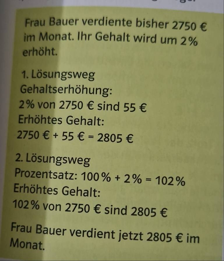 Frau Bauer verdiente bisher 2750 € 
im Monat. Ihr Gehalt wird um 2%
erhöht. 
1. Lösungsweg 
Gehaltserhöhung:
2% von 2750 € sind 55 €
Erhöhtes Gehalt:
2750θ +55θ =2805θ
2. Lösungsweg 
Prozentsatz: 100% +2% =102%
Erhöhtes Gehalt:
102% von 2750 € sind 2805 €
Frau Bauer verdient jetzt 2805 € im 
Monat.