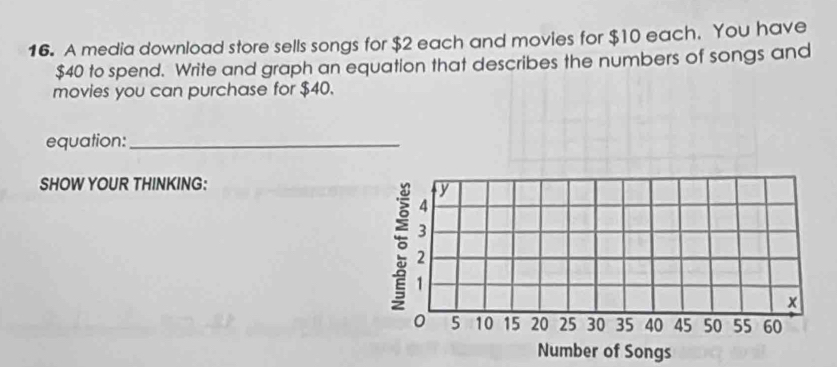 A media download store sells songs for $2 each and movies for $10 each. You have
$40 to spend. Write and graph an equation that describes the numbers of songs and 
movies you can purchase for $40. 
equation:_ 
SHOW YOUR THINKING: 
Number of Songs