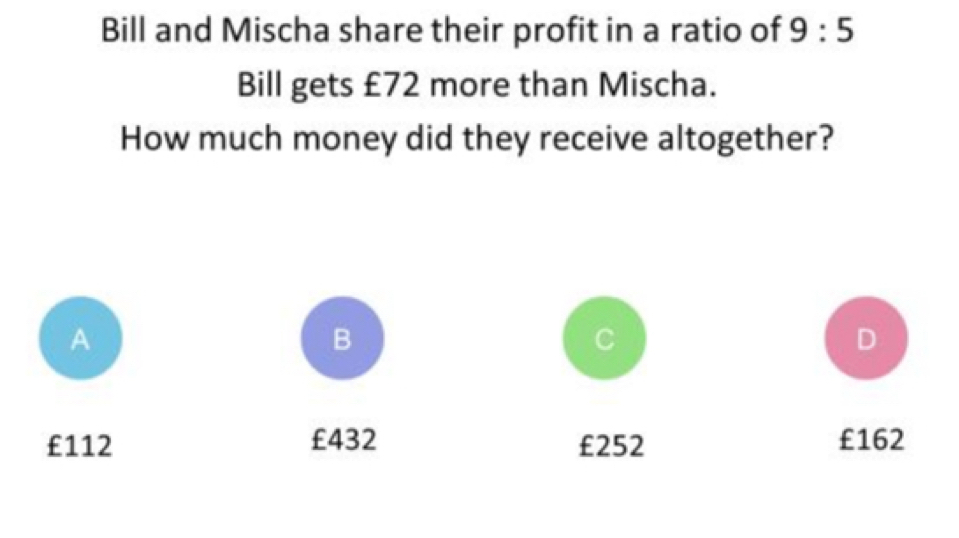 Bill and Mischa share their profit in a ratio of 9:5
Bill gets £72 more than Mischa.
How much money did they receive altogether?
A
B
C
D
£112 £432 £252 £162