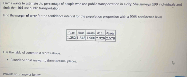 Emma wants to estimate the percentage of people who use public transportation in a city. She surveys 400 individuals and 
finds that 104 use public transportation. 
Find the margin of error for the confidence interval for the population proportion with a 90% confidence level. 
Use the table of common z-scores above. 
Round the final answer to three decimal places. 
Provide your answer below: