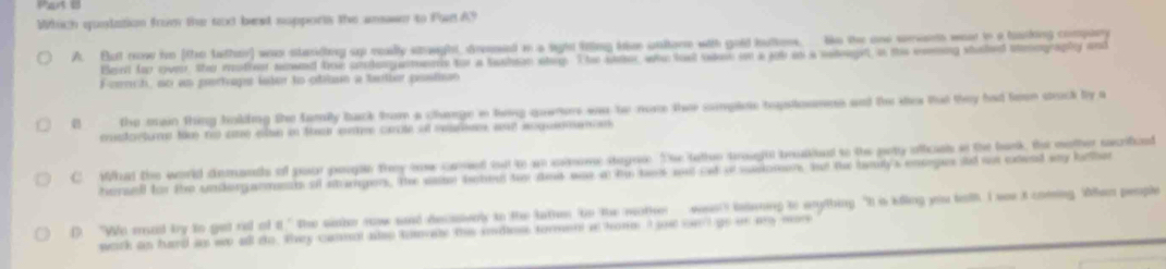 Which quolation from the tt best supports the anown to Pae A?
A. But now hm [the tather] war staniding up really staught, dreeed in a light fring kse unitore with gold butkes. le the one seven wea in a boasking compary
Bert fop over, the mother nowed hoe urergarments for a tashon step. The attor, who lost vaee on a job as a nateeget in this eeming staled smography and
Fcerch, so as poorhaps laer to otibsn a tatber pestison
B the main thing holding the family back from a charge in twng quaners was be nore thee sompee hepstosmns and the stea that they had teen strock by a
cetoturs touy ro ce ean in ta ce carote of esrme sd aog an
C What the world demands of pour porge they tow cared out to an simome stegae. The tathe trough boalshed to the pety oficas it the bark, th mother sacrificed
hersell for the underganment of stampen. The ssm bobed two and was at h ts sut oat o ssiomens te the bely's ensegus id ot exeed wy helher
D. "Wo rad try to get rill of i" the sinhe now aaid decaively to the lathen to the mother weas loening to anything “It is killing you tath I we t coming When people
work an hard as wo all to, they cannol also tonvate the inde tormen i home I s cnt go in ay mos