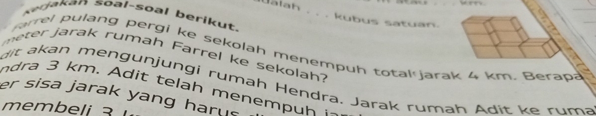 weey. 
Ualah . . . kubus satuan. 
Kerjakan soal-soal berikut. 
l p ulang pergi ke sekolah menempuh total jarak 4 km. Berapa 
meter jarak rumah Farrel ke sekolah? 
dit kan mengunjungi rumah Hendra. Jarak rumah Adit ke ruma 
nd km. A d t tela h menem p h ~ 
er sisa jarak yang har n. 
membeli 3