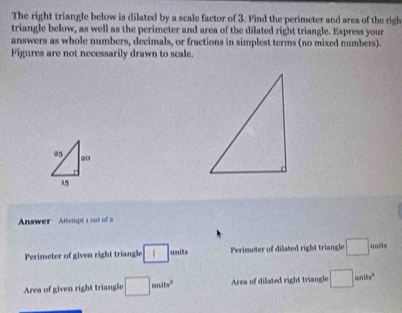 The right triangle below is dilated by a scale factor of 3. Find the perimeter and area of the righ 
triangle below, as well as the perimeter and area of the dilated right triangle. Express your 
answers as whole numbers, decimals, or fractions in simplest terms (no mixed numbers). 
Figures are not necessarily drawn to scale.
95 20
15
Answer Attempt 1 oot of 2 
Perimeter of given right triangle □ units Perimeter of dilated right triangle □ units 
Area of given right triangle □ smits^2 Area of dilated right triangle □ units^2