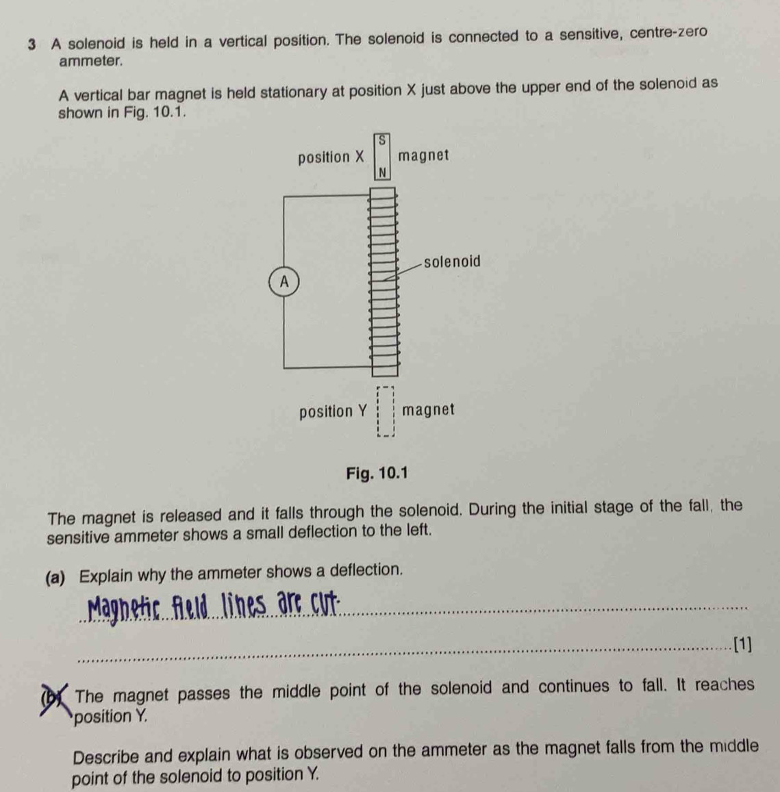A solenoid is held in a vertical position. The solenoid is connected to a sensitive, centre-zero 
ammeter. 
A vertical bar magnet is held stationary at position X just above the upper end of the solenoid as 
shown in Fig. 10.1. 
s 
position X magnet 
N 
solenoid 
A 
position Ybeginbmatrix 1 1 1 1 1 1endbmatrix endbmatrix magnet 
Fig. 10.1 
The magnet is released and it falls through the solenoid. During the initial stage of the fall, the 
sensitive ammeter shows a small deflection to the left. 
(a) Explain why the ammeter shows a deflection. 
_ 
_[1] 
The magnet passes the middle point of the solenoid and continues to fall. It reaches 
position Y. 
Describe and explain what is observed on the ammeter as the magnet falls from the middle 
point of the solenoid to position Y.