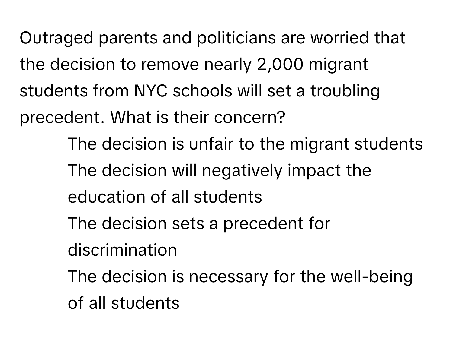 Outraged parents and politicians are worried that the decision to remove nearly 2,000 migrant students from NYC schools will set a troubling precedent. What is their concern?

1) The decision is unfair to the migrant students 
2) The decision will negatively impact the education of all students 
3) The decision sets a precedent for discrimination 
4) The decision is necessary for the well-being of all students