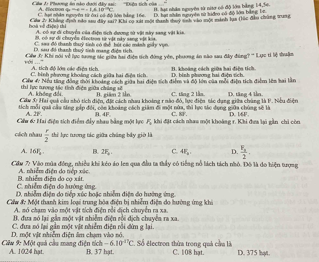 Phương án nào dưới đây sai: “Điện tích của ... ”
A. êlectron q_e=-e=-1,6.10^(-19)C.
B. hạt nhân nguyên tử nitơ có độ lớn bằng 14,5e.
C. hạt nhân nguyên tử ôxi có độ lớn bằng 16e. D. hạt nhân nguyên tử hiđro có độ lớn bằng 1e.
Câu 2: Khẳng định nào sau đây sai? Khi cọ xát một thanh thuy tinh vào một mảnh lụa (lúc đầu chúng trung
hoà về điện) thì
A. có sự di chuyển của điện tích dương từ vật này sang vật kia.
B. có sự di chuyển êlectron từ vật này sang vật kia.
C. sau đó thanh thuỷ tinh có thể hút các mảnh giấy vụn.
D. sau đó thanh thuỷ tinh mang điện tích.
Câu 3: Khi nói về lực tương tác giữa hai điện tích đứng yên, phương án nào sau đây đúng? “ Lực tỉ lệ thuận
với ...”
A. tích độ lớn các điện tích. B. khoảng cách giữa hai điện tích.
C. bình phương khoảng cách giữa hai điện tích. D. bình phương hai điện tích.
Câu 4: Nếu tăng đồng thời khoảng cách giữa hai điện tích điểm và độ lớn của mỗi điện tích điểm lên hai lần
thì lực tương tác tĩnh điện giữa chúng sẽ
A. không đổi. B. giảm 2 lần. C. tăng 2 lần. D. tăng 4 lần.
Cầu 5: Hai quả cầu nhỏ tích điện, đặt cách nhau khoảng r nào đó, lực điện tác dụng giữa chúng là F. Nếu điện
tích mỗi quả cầu tăng gấp đôi, còn khoảng cách giảm đi một nửa, thì lực tác dụng giữa chúng sẽ là
A. 2F. B. 4F. C. 8F. D. 16F.
Câu 6: Hai điện tích điểm đầy nhau bằng một lực F_0 khi đặt cách nhau một khoảng r. Khi đưa lại gần chỉ còn
cách nhau  r/2  thì lực tương tác giữa chúng bây giờ là
A. 16F_0. B. 2F_0. C. 4F_0. D. frac F_02.
Câu 7: Vào mùa đông, nhiều khi kéo áo len qua đầu ta thấy có tiếng nỗ lách tách nhỏ. Đó là do hiện tượng
A. nhiễm điện do tiếp xúc.
B. nhiễm điện do cọ xát.
C. nhiễm điện do hưởng ứng.
D. nhiễm điện do tiếp xúc hoặc nhiễm điện do hưởng ứng.
Câu 8: Một thanh kim loại trung hòa điện bị nhiễm điện do hưởng ứng khi
A. nó chạm vào một vật tích điện rồi dịch chuyển ra xa.
B. đưa nó lại gần một vật nhiễm điện rồi dịch chuyền ra xa.
C. đưa nó lại gần một vật nhiễm điện rồi dừn g lại.
D. một vật nhiễm điện âm chạm vào nó.
Câu 9: Một quả cầu mang điện tích -6.10^(-17)C. Số êlectron thừa trong quả cầu là
A. 1024 hạt. B. 37 hạt. C. 108 hạt. D. 375 hạt.