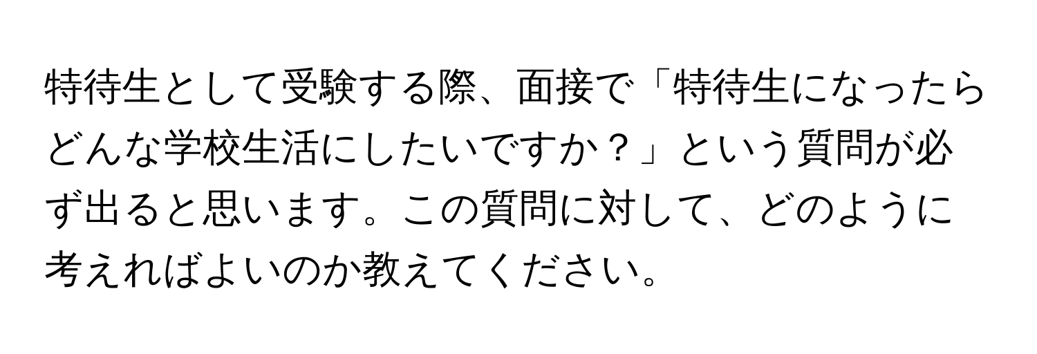 特待生として受験する際、面接で「特待生になったらどんな学校生活にしたいですか？」という質問が必ず出ると思います。この質問に対して、どのように考えればよいのか教えてください。