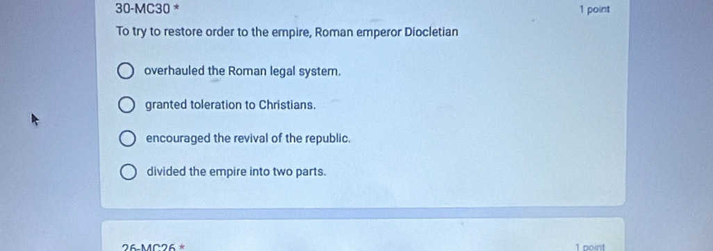 30-MC30 * 1 point
To try to restore order to the empire, Roman emperor Diocletian
overhauled the Roman legal system.
granted toleration to Christians.
encouraged the revival of the republic.
divided the empire into two parts.
26-MC26^* 1 point