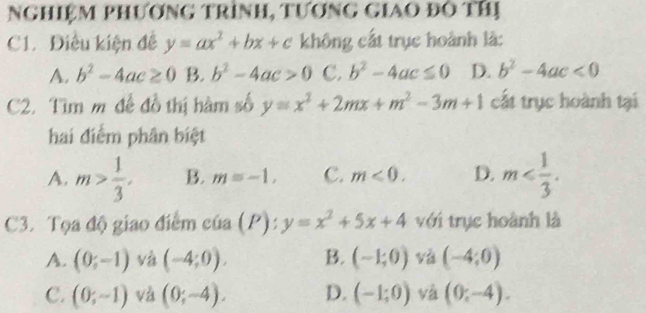 Nghiệm phương trình, tương giao đô thị
C1. Điều kiện đề y=ax^2+bx+c không cất trục hoành là:
A. b^2-4ac≥ 0 B. b^2-4ac>0 C. b^2-4ac≤ 0 D. b^2-4ac<0</tex> 
C2. Tìm m để đồ thị hàm số y=x^2+2mx+m^2-3m+1 cất trục hoành tại
hai điểm phân biệt
A. m> 1/3 . B. m=-1, C. m≤slant 0. D. m . 
C3. Tọa độ giao điểm của (P):y=x^2+5x+4 với trục hoành là
A. (0;-1) và (-4;0). B. (-1;0) và (-4;0)
C. (0;-1) và (0;-4). D. (-1;0) và (0,-4).