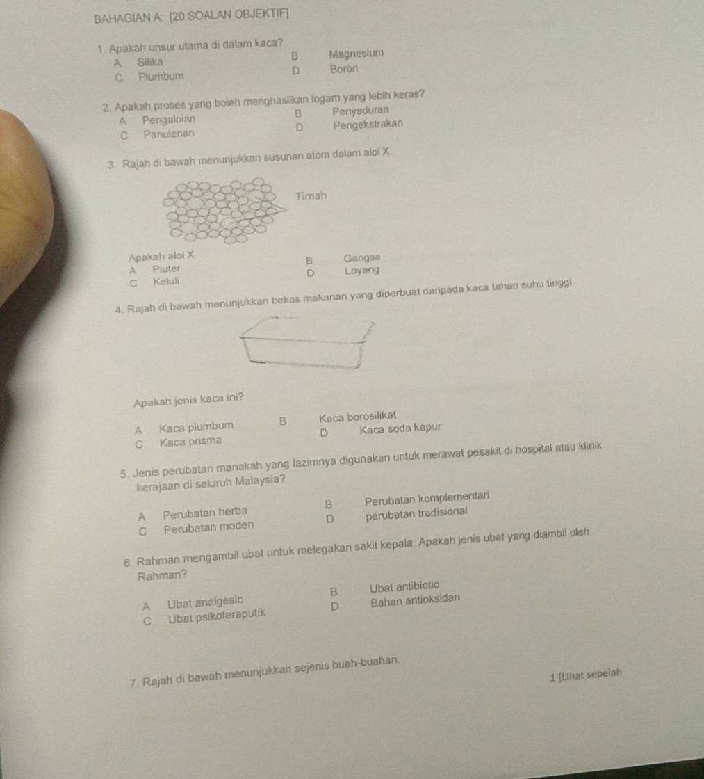 BAHAGIAN A: [20 SOALAN OBJEKTIF]
1. Apakah unsur utama di dalam kaca?
A Silika B Magnesium
C Plumbum
D Baron
2. Apakah proses yang boleh menghasilkan logam yang lebih keras?
B
A Pengaloian Penyaduran
D
C Panulenan Pengekstrakan
3. Rajah di bawah menunjukkan susunan atom dalam aloi X.
Timah
Apakah aloi X Gangsa
A Piuter B
C Keluli D Loyang
4. Rajah di bawah menunjukkan bekas makanan yang diperbuat daripada kaca tahan suhu tinggi
Apakah jenis kaca ini?
A Kaca plumbum B Kaca borosilikat
D
C Kaca prisma Kaca soda kapur
5. Jenis perubatan manakah yang Iazimnya digunakan untuk merawat pesakit di hospital atau klinik
kerajaan di seluruh Malaysia?
A Perubatan herba B Perubatan komplementani
C Perubatan moden D perubatan tradisional
6. Rahman mengambil ubat untuk melegakan sakit kepala. Apakah jenis ubat yang diambil oleh
Rahman?
B
A Ubat analgesic Ubat antibiotic
C Ubat psikoteraputik D Bahan antioksidan
7. Rajah di bawah menunjukkan sejenis buah-buahan.
1 [Lihat sebelah