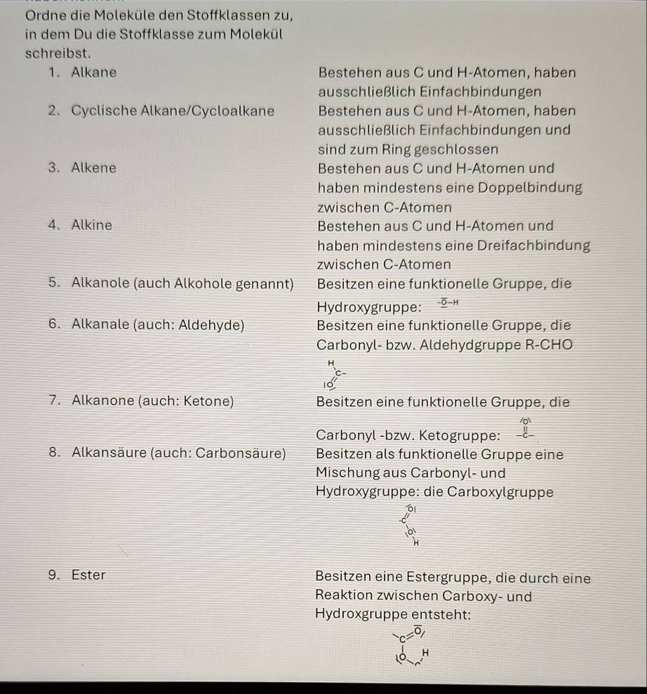 Ordne die Moleküle den Stoffklassen zu,
in dem Du die Stoffklasse zum Molekül
schreibst.
1. Alkane Bestehen aus C und H-Atomen, haben
ausschließlich Einfachbindungen
2. Cyclische Alkane/Cycloalkane Bestehen aus C und H-Atomen, haben
ausschließlich Einfachbindungen und
sind zum Ring geschlossen
3. Alkene Bestehen aus C und H-Atomen und
haben mindestens eine Doppelbindung
zwischen C-Atomen
4. Alkine Bestehen aus C und H-Atomen und
haben mindestens eine Dreifachbindung
zwischen C-Atomen
5. Alkanole (auch Alkohole genannt) Besitzen eine funktionelle Gruppe, die
Hydroxygruppe: - O—H
6. Alkanale (auch: Aldehyde) Besitzen eine funktionelle Gruppe, die
Carbonyl- bzw. Aldehydgruppe R-CHO
7. Alkanone (auch: Ketone) Besitzen eine funktionelle Gruppe, die
Carbonyl -bzw. Ketogruppe:
8. Alkansäure (auch: Carbonsäure) Besitzen als funktionelle Gruppe eine
Mischung aus Carbonyl- und
Hydroxygruppe: die Carboxylgruppe
9. Ester Besitzen eine Estergruppe, die durch eine
Reaktion zwischen Carboxy- und
Hydroxgruppe entsteht:
c=overline 0, 
H