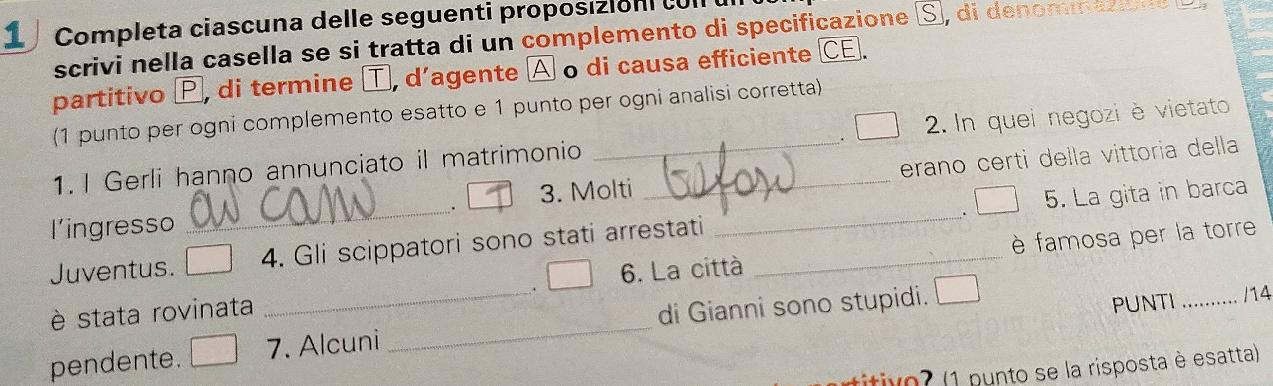 Completa ciascuna delle seguenti proposiziónl cull 
scrivi nella casella se si tratta di un complemento di specificazione S, di denomiazió 
partitivo Þ, di termine T, d’agente À o di causa efficiente C 
(1 punto per ogni complemento esatto e 1 punto per ogni analisi corretta) 
1. I Gerli hanno annunciato il matrimonio __ 2. In quei negozi è vietato 
_. 
3. Molti erano certi della vittoria della 
5. La gita in barca 
l'ingresso 
Juventus. 4. Gli scippatori sono stati arrestati 
_ 
6. La città 
_ 
è stata rovinata _、 _è famosa per la torre 
di Gianni sono stupidi. 
PUNTI /14 
pendente. 7. Alcuni 
ritivo? (1 punto se la risposta è esatta)