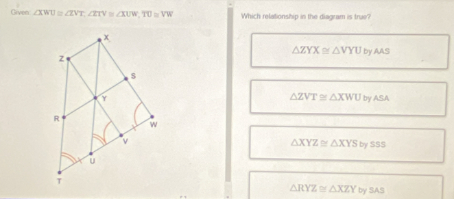 Given: ∠ XWU≌ ∠ ZVT, ∠ ZTV≌ ∠ XUW, overline TU≌ VW Which relationship in the diagram is true?
△ ZYX≌ △ VYU by AAS
△ ZVT≌ △ XWU
by A CB
△ XYZ≌ △ XYSbysss
△ RYZ≌ △ XZY by SAS