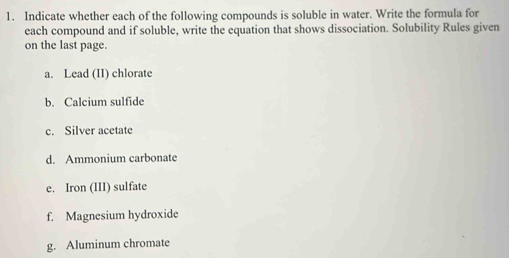 Indicate whether each of the following compounds is soluble in water. Write the formula for 
each compound and if soluble, write the equation that shows dissociation. Solubility Rules given 
on the last page. 
a. Lead (II) chlorate 
b. Calcium sulfide 
c. Silver acetate 
d. Ammonium carbonate 
e. Iron (III) sulfate 
f. Magnesium hydroxide 
g. Aluminum chromate