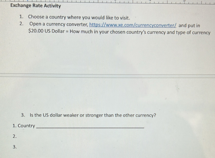 Exchange Rate Activity 
1. Choose a country where you would like to visit. 
2. Open a currency converter, https://www.xe.com/currencyconverter/ and put in
$20.00 US Dollar = How much in your chosen country’s currency and type of currency 
3. Is the US dollar weaker or stronger than the other currency? 
1. Country_ 
2. 
3.