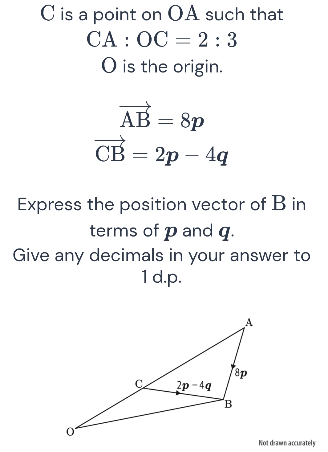 is a point on OA such that
CA:OC=2:3
O is the origin.
vector AB=8p
vector CB=2p-4q
Express the position vector of B in
terms of p and q.
Give any decimals in your answer to
1 d.p.
Not drawn accurately