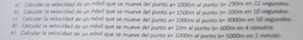 Calcular la velocidad de un móvil que se mueve del punto a=1000m al punto b=290m en 22 segundos. 
b) Calcular la velocidad de un móvil que se mueve del punto a=1500m al punto b=200m en 10 segundos. 
c) Calcular la velocidad de un móvil que se mueve del punto a=1000m al punto b=9000m en 50 segundos. 
d) Calcular la velocidad de un móvil que se mueve del punto a=10m al punto b=600m en 4 minutos. 
e) Calcular la velocidad de un móvil que se mueve del punto a=1000m al punto b=5000m en 1 minuto.