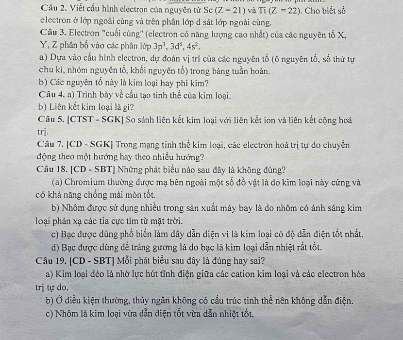 Cầu 2. Viết cấu hình electron của nguyên tử Sc (Z=21) và Ti(Z=22). Cho biết số
electron ở lớp ngoài cùng và trên phân lớp d sát lớp ngoài cùng.
Câu 3. Electron "cuối cùng" (electron có năng lượng cao nhất) của các nguyên tố X,
Y, Z phân bố vào các phân lớp 3p^1,3d^6,4s^2.
a) Dựa vào cấu hình electron, dự đoán vị trí của các nguyên tố (ô nguyên tố, số thứ tự
chu kì, nhóm nguyên tố, khối nguyên tố) trong bảng tuần hoàn.
b) Các nguyên tố này là kim loại hay phi kim?
Câu 4. a) Trình bày về cấu tạo tinh thể của kim loại.
b) Liên kết kim loại là gì?
Câu 5. [CTST - SGK] So sánh liên kết kim loại với liên kết ion và liên kết cộng hoá
trj.
Câu 7. [CD - SGK] Trong mạng tinh thể kim loại, các electron hoá trị tự do chuyển
động theo một hướng hay theo nhiều hướng?
Câu 18. [CD - SBT] Những phát biểu nào sau đây là không đúng?
(a) Chromium thường được mạ bên ngoài một số đồ vật là do kim loại này cứng và
có khả năng chống mài mòn tốt.
b) Nhôm được sử dụng nhiều trong sản xuất máy bay là do nhôm có ánh sáng kim
loại phản xạ các tia cực tím từ mặt trời.
c) Bạc được dùng phổ biến làm dây dẫn điện vì là kim loại có độ dẫn điện tốt nhất.
d) Bạc được dùng đề tráng gương là do bạc là kim loại dẫn nhiệt rất tốt.
Câu 19. [CD - SBT] Mỗi phát biểu sau đây là đúng hay sai?
a) Kim loại dẻo là nhờ lực hút tĩnh điện giữa các cation kim loại và các electron hóa
trị tự do.
b) Ở điều kiện thường, thủy ngân không có cấu trúc tinh thể nên không dẫn điện.
c) Nhôm là kim loại vừa dẫn điện tốt vừa dẫn nhiệt tốt.