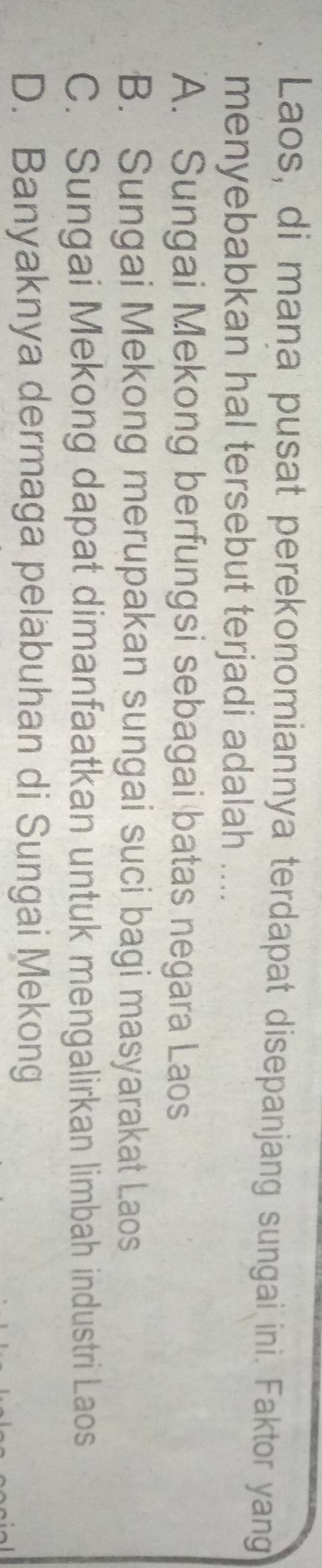Laos, di mana pusat perekonomiannya terdapat disepanjang sungai ini. Faktor yang
menyebabkan hal tersebut terjadi adalah ....
A. Sungai Mekong berfungsi sebagai batas negara Laos
B. Sungai Mekong merupakan sungai suci bagi masyarakat Laos
C. Sungai Mekong dapat dimanfaatkan untuk mengalirkan limbah industri Laos
D. Banyaknya dermaga pelabuhan di Sungai Mekong