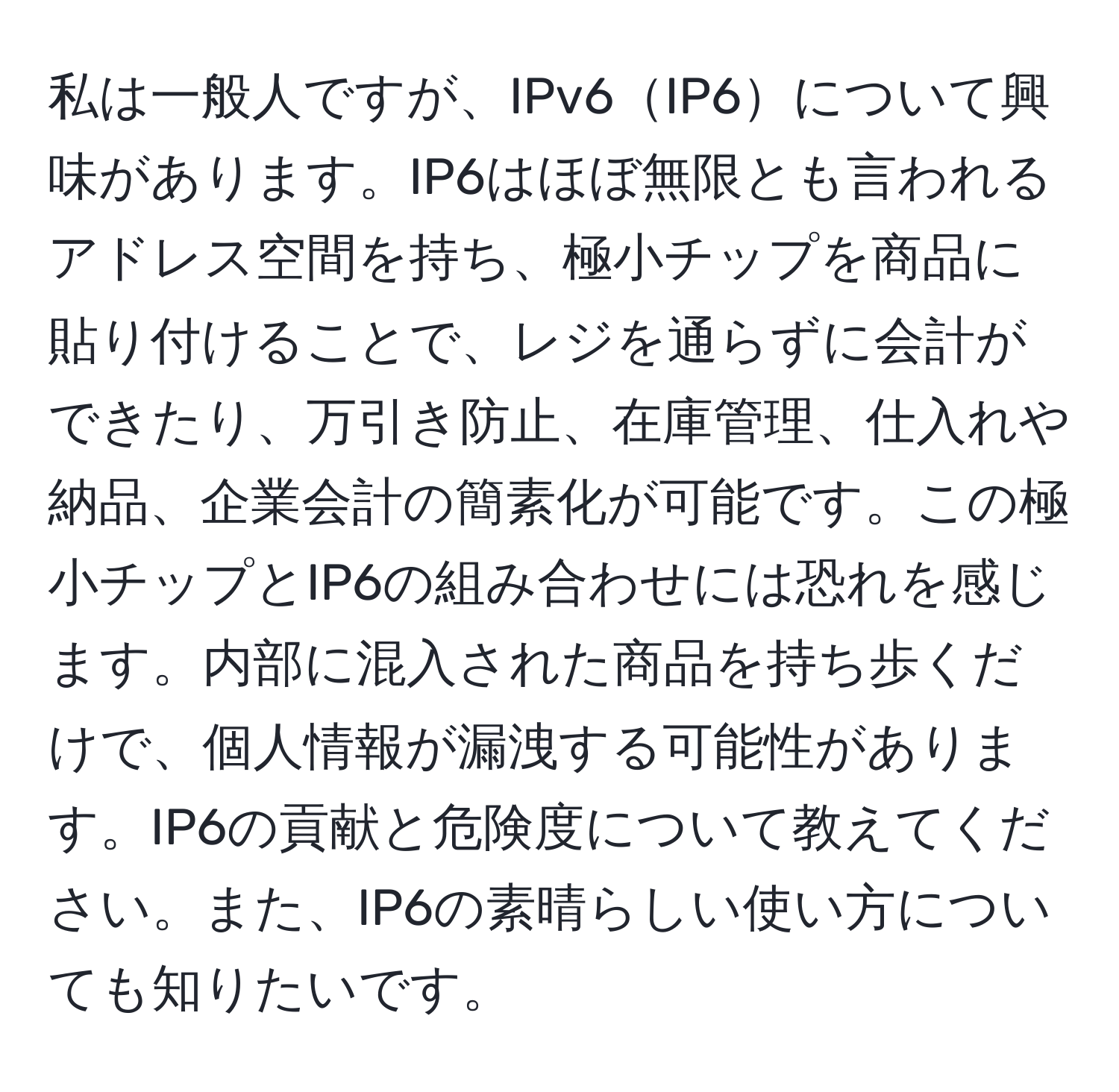 私は一般人ですが、IPv6IP6について興味があります。IP6はほぼ無限とも言われるアドレス空間を持ち、極小チップを商品に貼り付けることで、レジを通らずに会計ができたり、万引き防止、在庫管理、仕入れや納品、企業会計の簡素化が可能です。この極小チップとIP6の組み合わせには恐れを感じます。内部に混入された商品を持ち歩くだけで、個人情報が漏洩する可能性があります。IP6の貢献と危険度について教えてください。また、IP6の素晴らしい使い方についても知りたいです。