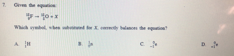 Given the equation:
_9^((18)Fto _8^(18)O+X
Which symbol, when substituted for X, correctly balances the equation?
A. _1^1H B. _0^1n C. _(-1)^0e D. beginarray)r 0 +1endarray e