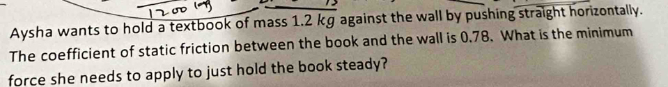 Aysha wants to hold a textbook of mass 1.2 kg against the wall by pushing straight horizontally. 
The coefficient of static friction between the book and the wall is 0.78. What is the minimum 
force she needs to apply to just hold the book steady?