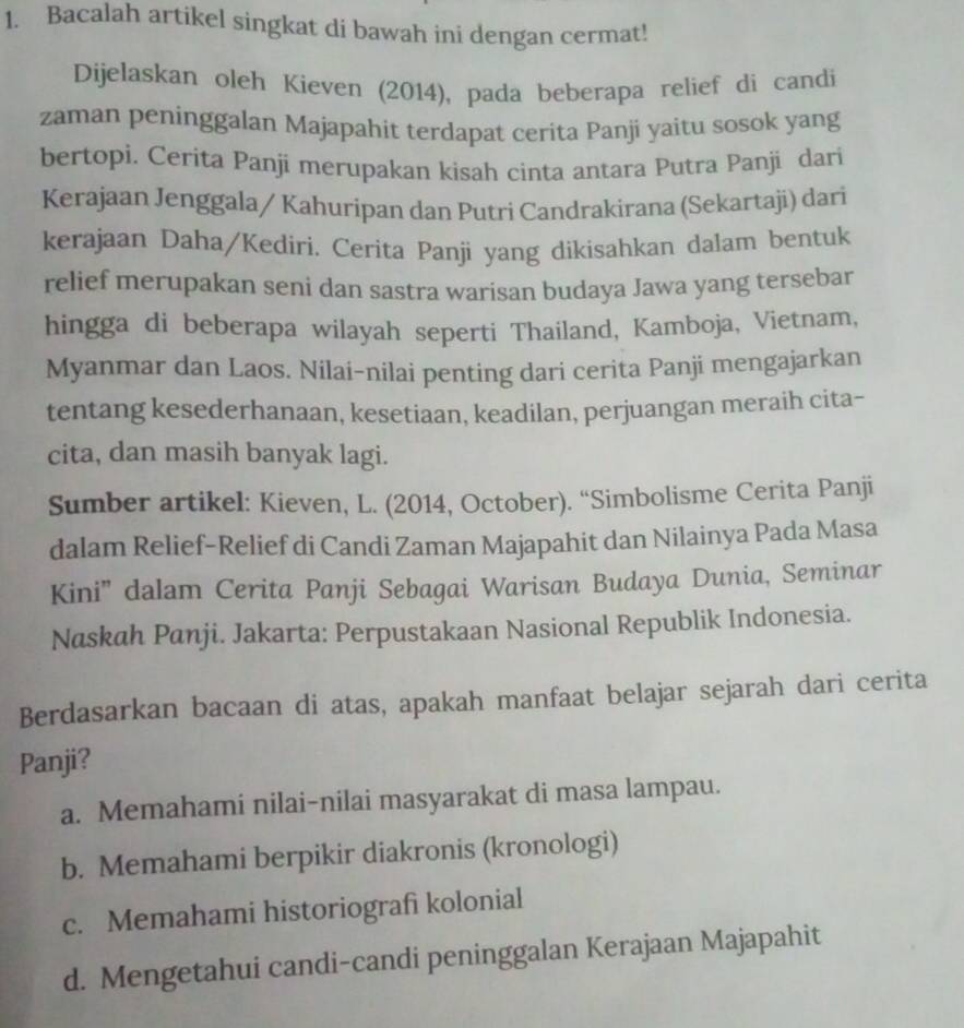 Bacalah artikel singkat di bawah ini dengan cermat!
Dijelaskan oleh Kieven (2014), pada beberapa relief di candi
zaman peninggalan Majapahit terdapat cerita Panji yaitu sosok yang
bertopi. Cerita Panji merupakan kisah cinta antara Putra Panji dari
Kerajaan Jenggala / Kahuripan dan Putri Candrakirana (Sekartaji) dari
kerajaan Daha/Kediri. Cerita Panji yang dikisahkan dalam bentuk
relief merupakan seni dan sastra warisan budaya Jawa yang tersebar
hingga di beberapa wilayah seperti Thailand, Kamboja, Vietnam,
Myanmar dan Laos. Nilai-nilai penting dari cerita Panji mengajarkan
tentang kesederhanaan, kesetiaan, keadilan, perjuangan meraih cita~
cita, dan masih banyak lagi.
Sumber artikel: Kieven, L. (2014, October). “Simbolisme Cerita Panji
dalam Relief-Relief di Candi Zaman Majapahit dan Nilainya Pada Masa
Kini'' dalam Cerita Panji Sebagai Warisan Budaya Dunia, Seminar
Naskah Panji. Jakarta: Perpustakaan Nasional Republik Indonesia.
Berdasarkan bacaan di atas, apakah manfaat belajar sejarah dari cerita
Panji?
a. Memahami nilai-nilai masyarakat di masa lampau.
b. Memahami berpikir diakronis (kronologi)
c. Memahami historiografi kolonial
d. Mengetahui candi-candi peninggalan Kerajaan Majapahit