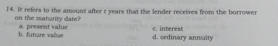 It refers to the amount after t years that the lender receives from the borrower
on the maturity date?
a. present value c. interest
b. future value d. ordinary annuity